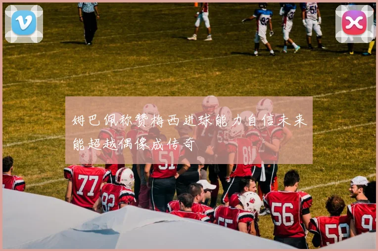 姆巴佩称赞梅西进球能力自信未来能超越偶像成传奇