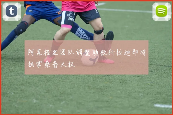 阿莱格里团队调整助教科拉迪即将执掌桑普大权