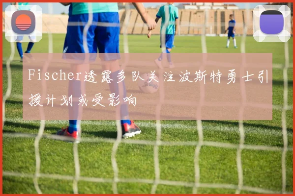 Fischer透露多队关注波斯特勇士引援计划或受影响