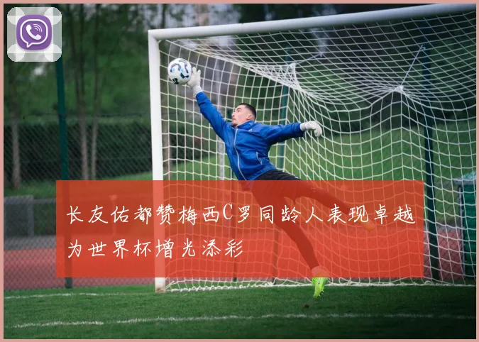 长友佑都赞梅西C罗同龄人表现卓越为世界杯增光添彩