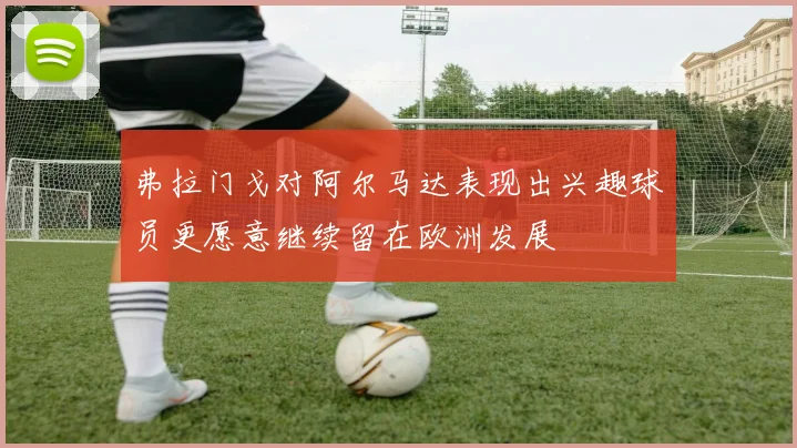 弗拉门戈对阿尔马达表现出兴趣球员更愿意继续留在欧洲发展