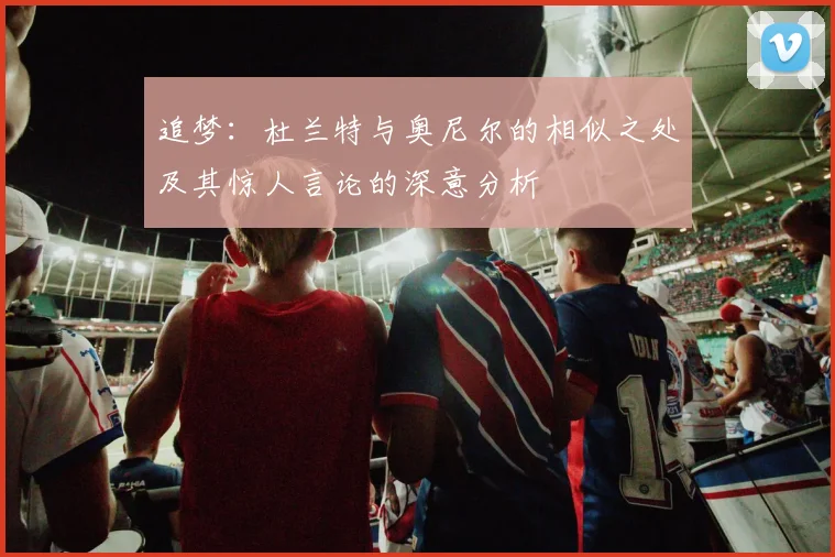 追梦：杜兰特与奥尼尔的相似之处及其惊人言论的深意分析
