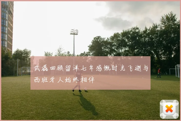 武磊回顾留洋七年感慨时光飞逝与西班牙人始终相伴