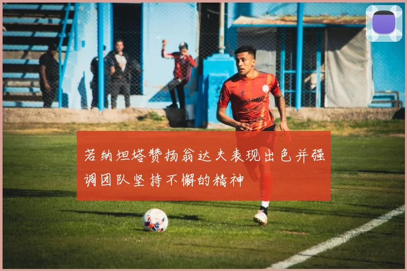 若纳坦塔赞扬翁达夫表现出色并强调团队坚持不懈的精神
