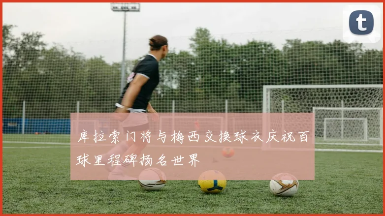 库拉索门将与梅西交换球衣庆祝百球里程碑扬名世界