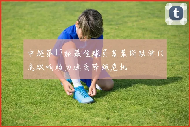 中超第17轮最佳球员基莱斯助津门虎双响助力逃离降级危机