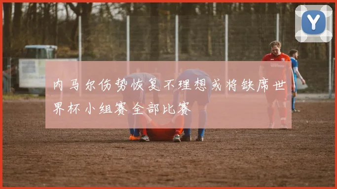 内马尔伤势恢复不理想或将缺席世界杯小组赛全部比赛