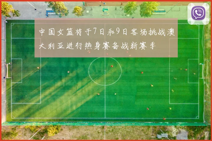 中国女篮将于7日和9日客场挑战澳大利亚进行热身赛备战新赛季