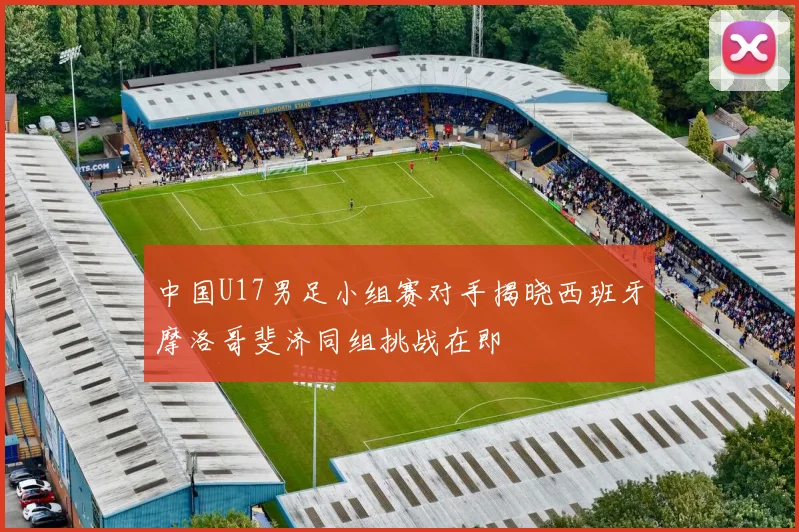 中国U17男足小组赛对手揭晓西班牙摩洛哥斐济同组挑战在即