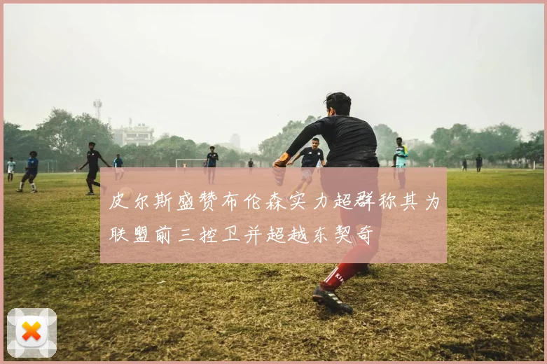 皮尔斯盛赞布伦森实力超群称其为联盟前三控卫并超越东契奇