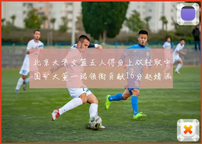 北京大学女篮五人得分上双轻取中国矿大董一诺领衔贡献16分赵婧涵接近双双