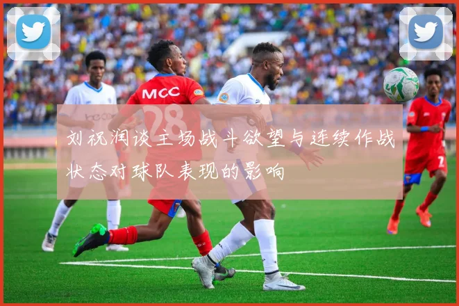 刘祝润谈主场战斗欲望与连续作战状态对球队表现的影响