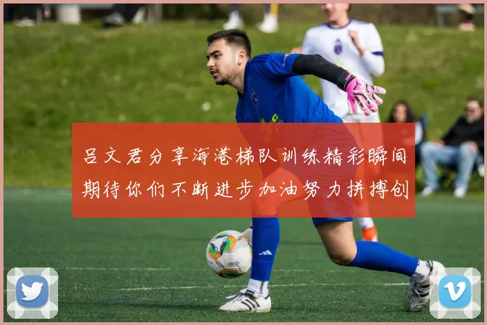 吕文君分享海港梯队训练精彩瞬间期待你们不断进步加油努力拼搏创造辉煌