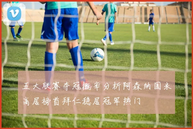 五大联赛夺冠概率分析阿森纳国米高居榜首拜仁稳居冠军热门