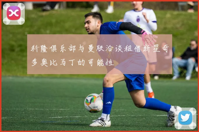 科隆俱乐部与曼联洽谈租借新星奇多奥比马丁的可能性
