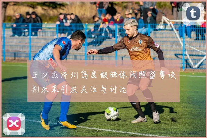 王少杰济州岛度假晒休闲照留粤谈判未果引发关注与讨论