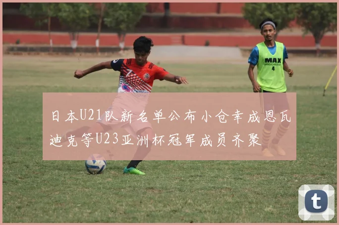 日本U21队新名单公布小仓幸成恩瓦迪克等U23亚洲杯冠军成员齐聚