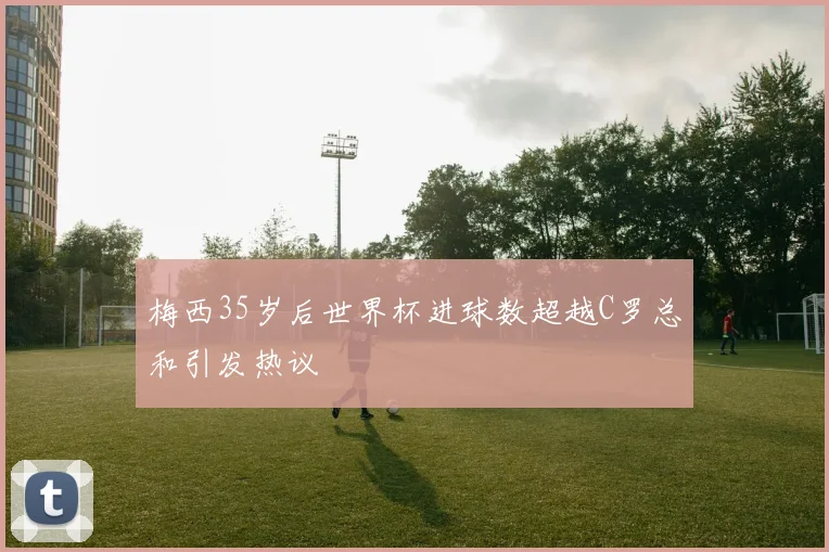 梅西35岁后世界杯进球数超越C罗总和引发热议