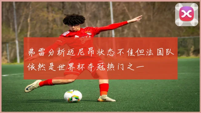 弗雷分析迈尼昂状态不佳但法国队依然是世界杯夺冠热门之一